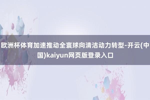 欧洲杯体育加速推动全寰球向清洁动力转型-开云(中国)kaiyun网页版登录入口
