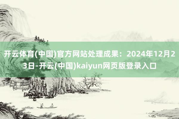 开云体育(中国)官方网站处理成果：2024年12月23日-开云(中国)kaiyun网页版登录入口