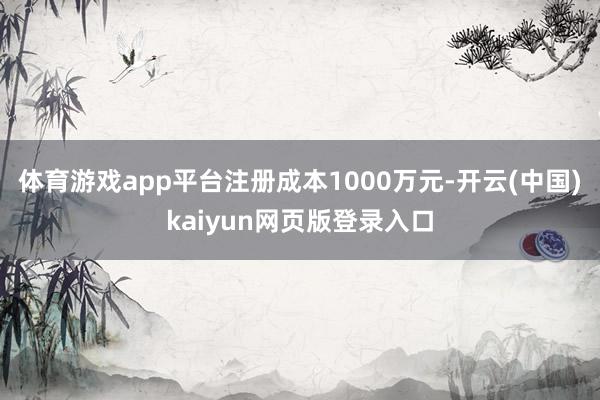 体育游戏app平台注册成本1000万元-开云(中国)kaiyun网页版登录入口