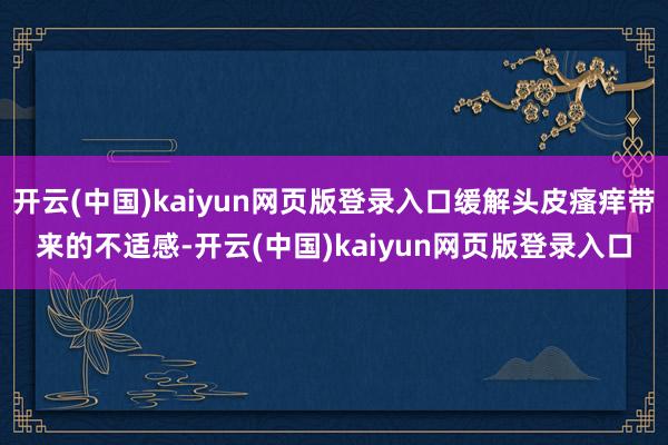 开云(中国)kaiyun网页版登录入口缓解头皮瘙痒带来的不适感-开云(中国)kaiyun网页版登录入口
