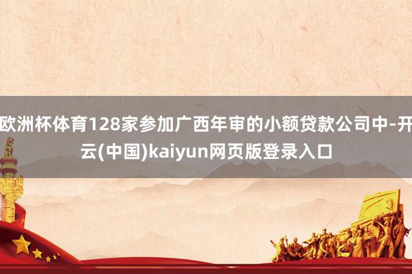 欧洲杯体育128家参加广西年审的小额贷款公司中-开云(中国)kaiyun网页版登录入口