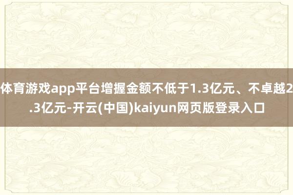 体育游戏app平台增握金额不低于1.3亿元、不卓越2.3亿元-开云(中国)kaiyun网页版登录入口