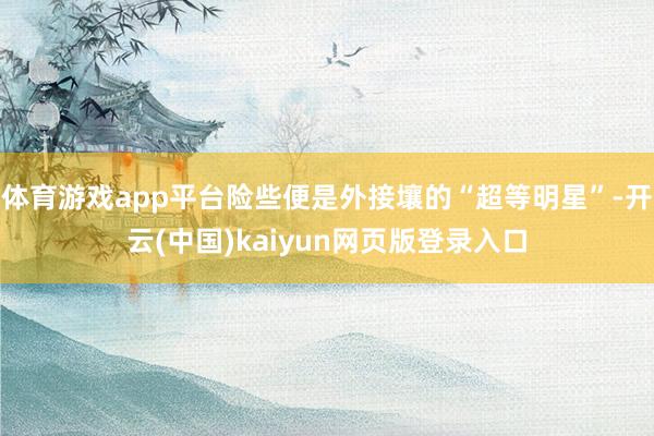 体育游戏app平台险些便是外接壤的“超等明星”-开云(中国)kaiyun网页版登录入口
