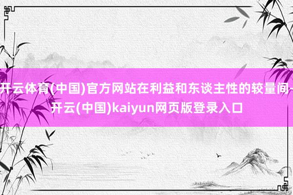 开云体育(中国)官方网站在利益和东谈主性的较量间-开云(中国)kaiyun网页版登录入口