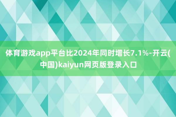 体育游戏app平台比2024年同时增长7.1%-开云(中国)kaiyun网页版登录入口