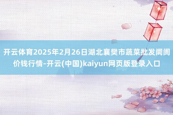 开云体育2025年2月26日湖北襄樊市蔬菜批发阛阓价钱行情-开云(中国)kaiyun网页版登录入口