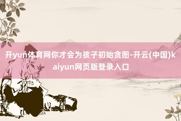 开yun体育网你才会为孩子初始贪图-开云(中国)kaiyun网页版登录入口