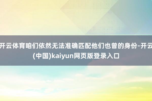 开云体育咱们依然无法准确匹配他们也曾的身份-开云(中国)kaiyun网页版登录入口