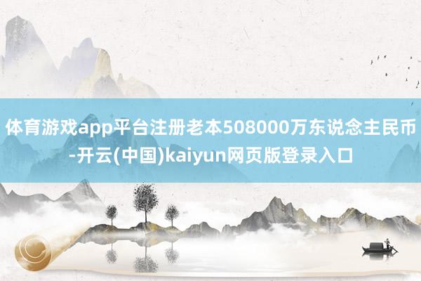体育游戏app平台注册老本508000万东说念主民币-开云(中国)kaiyun网页版登录入口