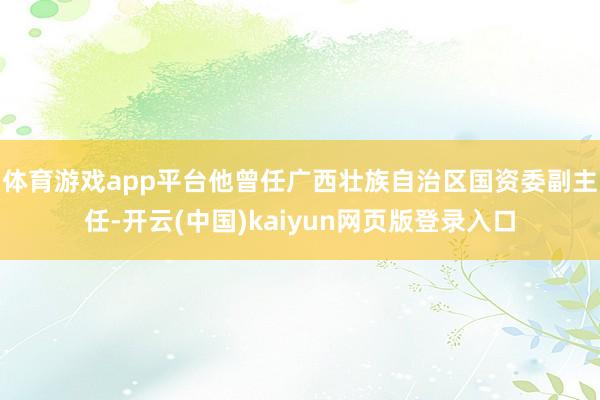 体育游戏app平台　　他曾任广西壮族自治区国资委副主任-开云(中国)kaiyun网页版登录入口