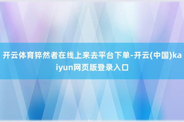 开云体育猝然者在线上来去平台下单-开云(中国)kaiyun网页版登录入口