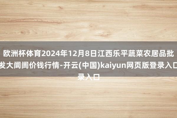 欧洲杯体育2024年12月8日江西乐平蔬菜农居品批发大阛阓价钱行情-开云(中国)kaiyun网页版登录入口
