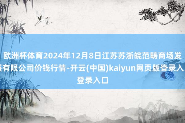 欧洲杯体育2024年12月8日江苏苏浙皖范畴商场发展有限公司价钱行情-开云(中国)kaiyun网页版登录入口