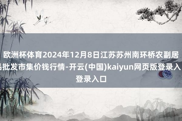 欧洲杯体育2024年12月8日江苏苏州南环桥农副居品批发市集价钱行情-开云(中国)kaiyun网页版登录入口