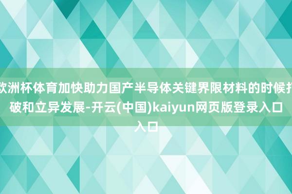 欧洲杯体育加快助力国产半导体关键界限材料的时候打破和立异发展-开云(中国)kaiyun网页版登录入口