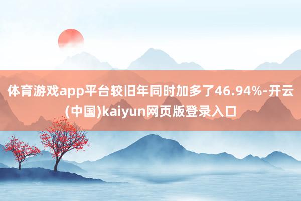 体育游戏app平台较旧年同时加多了46.94%-开云(中国)kaiyun网页版登录入口