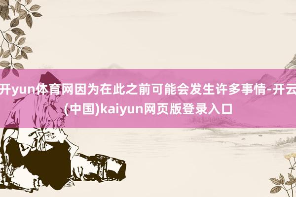 开yun体育网因为在此之前可能会发生许多事情-开云(中国)kaiyun网页版登录入口