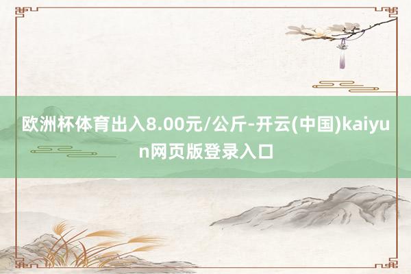 欧洲杯体育出入8.00元/公斤-开云(中国)kaiyun网页版登录入口