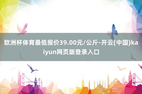 欧洲杯体育最低报价39.00元/公斤-开云(中国)kaiyun网页版登录入口