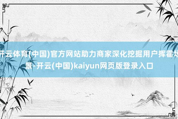 开云体育(中国)官方网站助力商家深化挖掘用户挥霍场景-开云(中国)kaiyun网页版登录入口