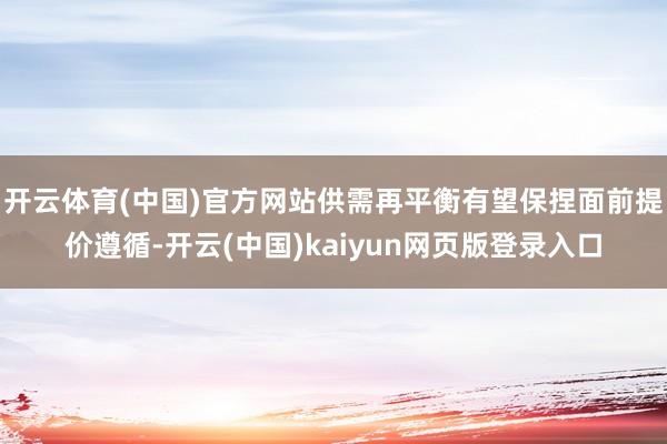 开云体育(中国)官方网站供需再平衡有望保捏面前提价遵循-开云(中国)kaiyun网页版登录入口