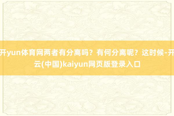 开yun体育网两者有分离吗？有何分离呢？这时候-开云(中国)kaiyun网页版登录入口