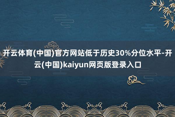 开云体育(中国)官方网站低于历史30%分位水平-开云(中国)kaiyun网页版登录入口
