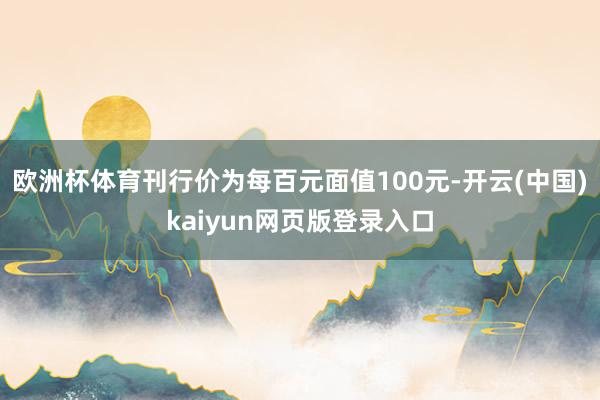 欧洲杯体育刊行价为每百元面值100元-开云(中国)kaiyun网页版登录入口