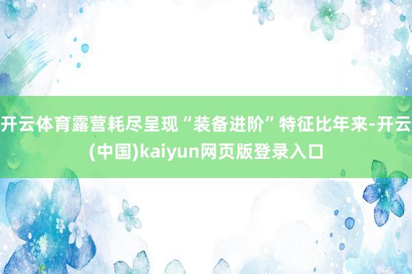 开云体育露营耗尽呈现“装备进阶”特征比年来-开云(中国)kaiyun网页版登录入口
