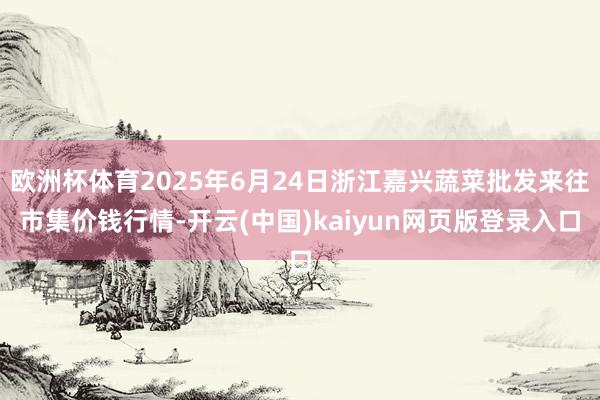 欧洲杯体育2025年6月24日浙江嘉兴蔬菜批发来往市集价钱行情-开云(中国)kaiyun网页版登录入口