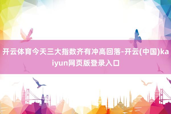开云体育今天三大指数齐有冲高回落-开云(中国)kaiyun网页版登录入口