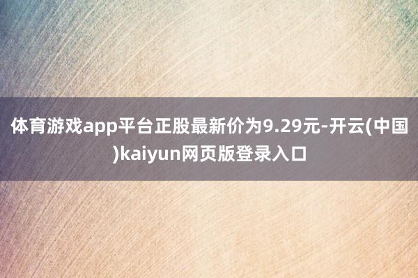 体育游戏app平台正股最新价为9.29元-开云(中国)kaiyun网页版登录入口