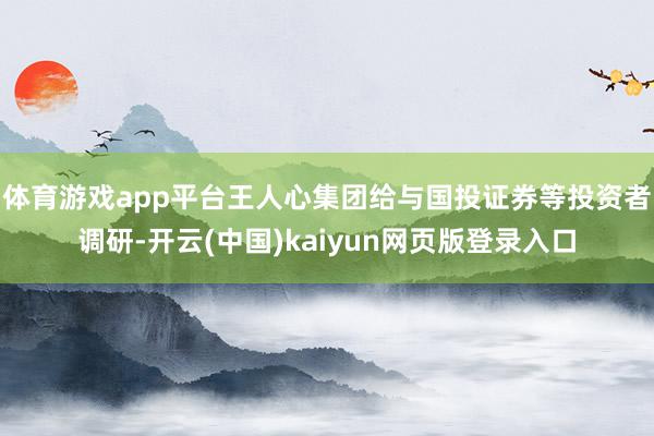 体育游戏app平台王人心集团给与国投证券等投资者调研-开云(中国)kaiyun网页版登录入口