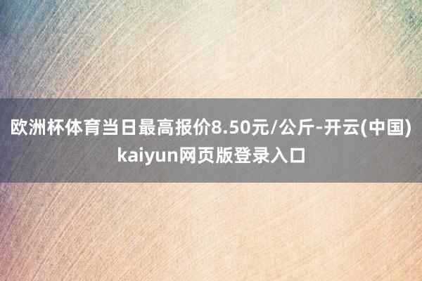 欧洲杯体育当日最高报价8.50元/公斤-开云(中国)kaiyun网页版登录入口