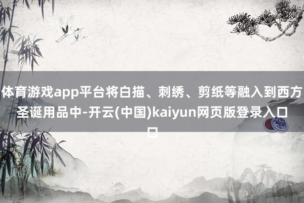 体育游戏app平台将白描、刺绣、剪纸等融入到西方圣诞用品中-开云(中国)kaiyun网页版登录入口